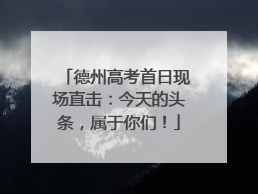德州高考首日现场直击：今天的头条，属于你们！