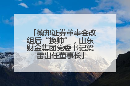 德邦证券董事会改组后“换帅”，山东财金集团党委书记梁雷出任董事长