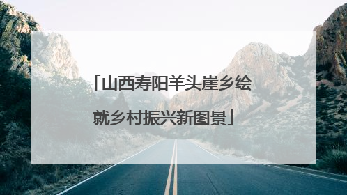 山西寿阳羊头崖乡绘就乡村振兴新图景