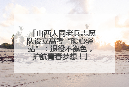 山西大同老兵志愿队设立高考“暖心驿站”：退役不褪色，护航青春梦想！