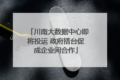 川南大数据中心即将投运 政府搭台促成企业间合作