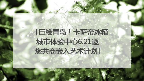 巨绘青岛！卡萨帝冰箱城市体验中心6.21邀您共商嵌入艺术计划