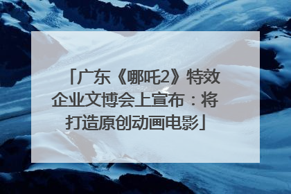 广东《哪吒2》特效企业文博会上宣布：将打造原创动画电影