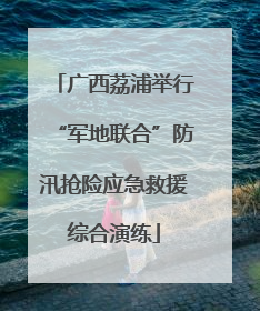 广西荔浦举行“军地联合”防汛抢险应急救援综合演练