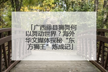 广西藤县狮舞何以舞动世界？海外华文媒体探秘“东方狮王”炼成记