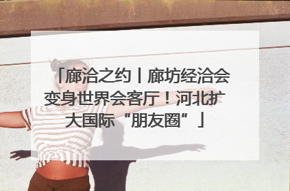 廊洽之约丨廊坊经洽会变身世界会客厅！河北扩大国际“朋友圈”
