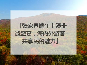 张家界端午上演非遗盛宴，海内外游客共享民俗魅力