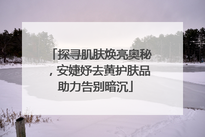 探寻肌肤焕亮奥秘，安婕妤去黄护肤品助力告别暗沉
