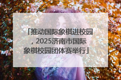 推动国际象棋进校园，2025济南市国际象棋校园团体赛举行