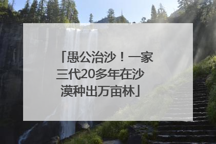 愚公治沙！一家三代20多年在沙漠种出万亩林