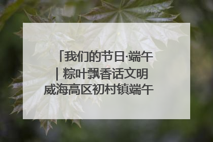 我们的节日·端午｜粽叶飘香话文明 威海高区初村镇端午系列活动亮点纷呈