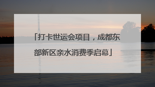 打卡世运会项目，成都东部新区亲水消费季启幕