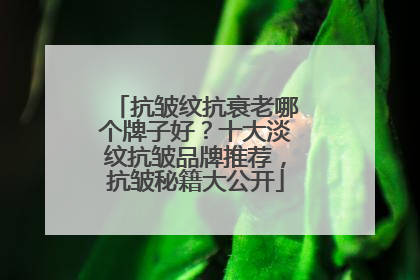 抗皱纹抗衰老哪个牌子好？十大淡纹抗皱品牌推荐，抗皱秘籍大公开