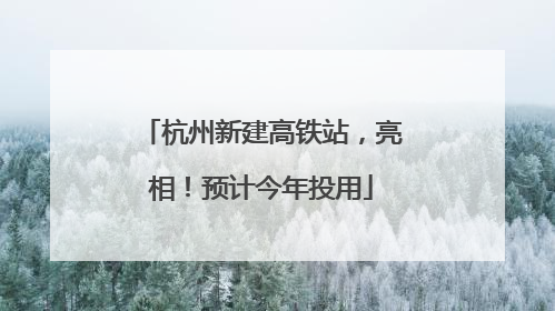 杭州新建高铁站，亮相！预计今年投用