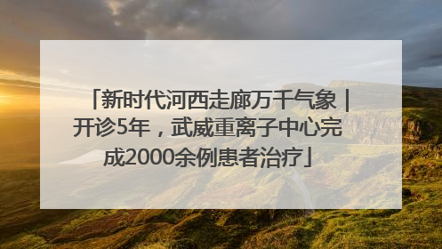 新时代河西走廊万千气象｜开诊5年，武威重离子中心完成2000余例患者治疗
