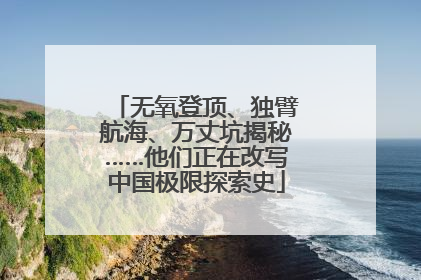 无氧登顶、独臂航海、万丈坑揭秘……他们正在改写中国极限探索史