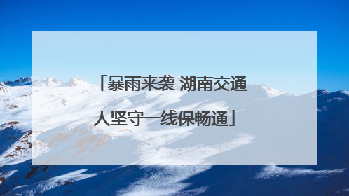 暴雨来袭 湖南交通人坚守一线保畅通