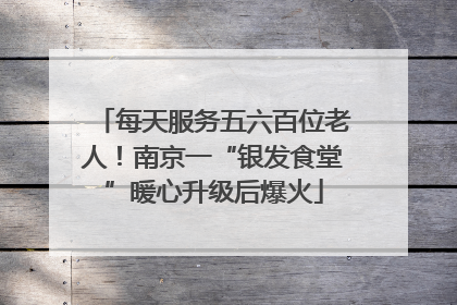 每天服务五六百位老人！南京一“银发食堂”暖心升级后爆火
