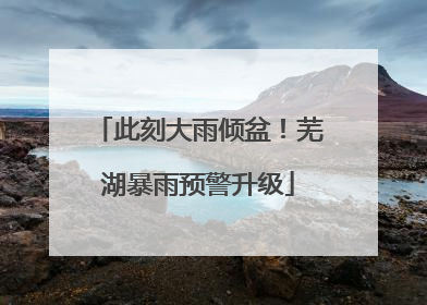 此刻大雨倾盆！芜湖暴雨预警升级