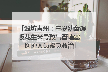 潍坊青州：三岁幼童误吸花生米导致气管堵塞 医护人员紧急救治