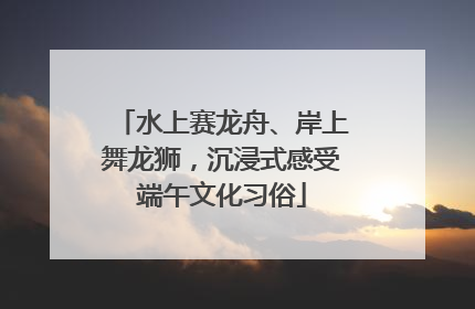 水上赛龙舟、岸上舞龙狮，沉浸式感受端午文化习俗