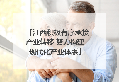 江西积极有序承接产业转移 努力构建现代化产业体系