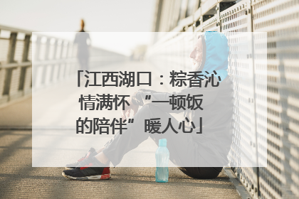 江西湖口：粽香沁 情满怀 “一顿饭的陪伴”暖人心