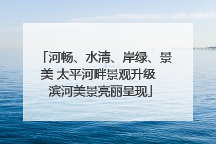 河畅、水清、岸绿、景美 太平河畔景观升级 滨河美景亮丽呈现