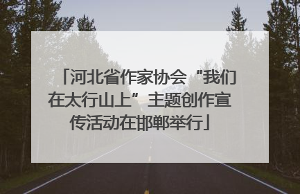河北省作家协会“我们在太行山上”主题创作宣传活动在邯郸举行
