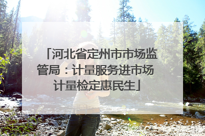 河北省定州市市场监管局：计量服务进市场 计量检定惠民生