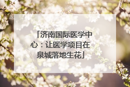济南国际医学中心：让医学项目在泉城落地生花