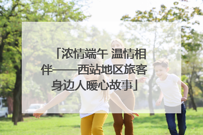 浓情端午 温情相伴——西站地区旅客身边人暖心故事