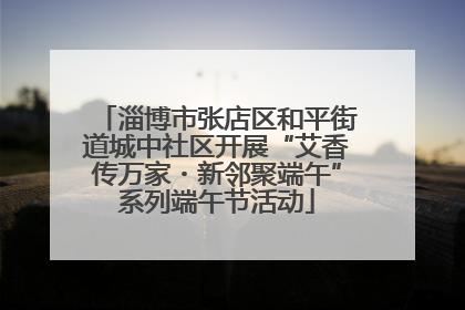 淄博市张店区和平街道城中社区开展“艾香传万家・新邻聚端午”系列端午节活动