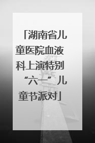 湖南省儿童医院血液科上演特别“六一”儿童节派对