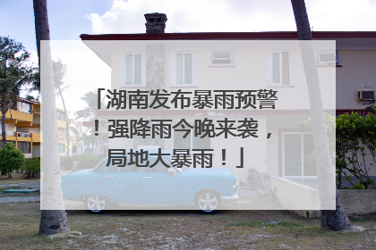 湖南发布暴雨预警！强降雨今晚来袭，局地大暴雨！