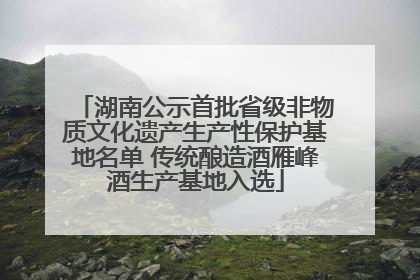 湖南公示首批省级非物质文化遗产生产性保护基地名单 传统酿造酒雁峰酒生产基地入选
