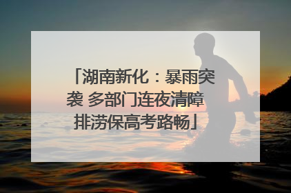 湖南新化：暴雨突袭 多部门连夜清障排涝保高考路畅