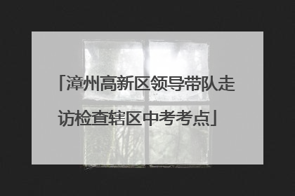 漳州高新区领导带队走访检查辖区中考考点