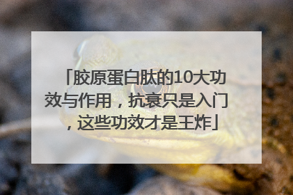 胶原蛋白肽的10大功效与作用，抗衰只是入门，这些功效才是王炸