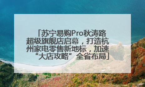 苏宁易购Pro秋涛路超级旗舰店启幕，打造杭州家电零售新地标，加速“大店攻略”全省布局