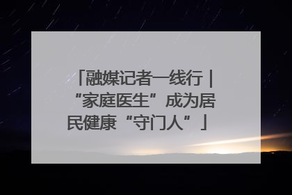 融媒记者一线行｜“家庭医生”成为居民健康“守门人”