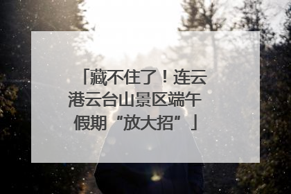 藏不住了！连云港云台山景区端午假期“放大招”