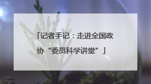 记者手记：走进全国政协“委员科学讲堂”