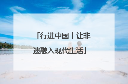 行进中国丨让非遗融入现代生活