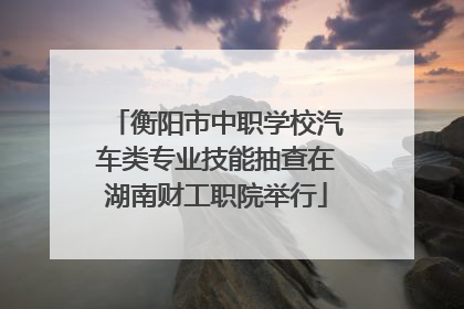 衡阳市中职学校汽车类专业技能抽查在湖南财工职院举行