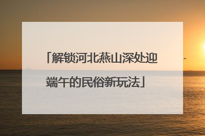 解锁河北燕山深处迎端午的民俗新玩法