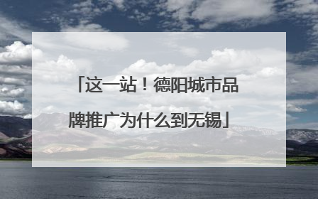 这一站！德阳城市品牌推广为什么到无锡