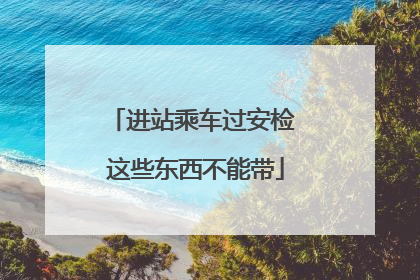 进站乘车过安检 这些东西不能带