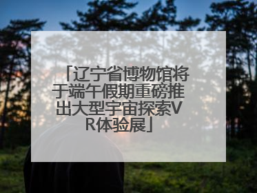 辽宁省博物馆将于端午假期重磅推出大型宇宙探索VR体验展