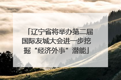 辽宁省将举办第二届国际友城大会进一步挖掘“经济外事”潜能